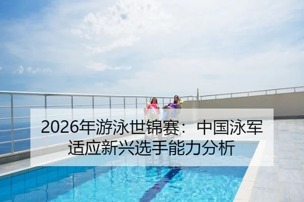 2026年游泳世锦赛：中国泳军适应新兴选手能力分析