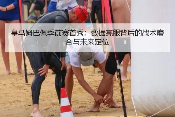 皇马姆巴佩季前赛首秀：数据亮眼背后的战术磨合与未来定位