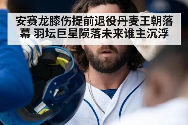 安赛龙膝伤提前退役丹麦王朝落幕 羽坛巨星陨落未来谁主沉浮