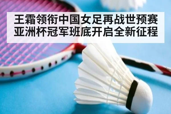 王霜领衔中国女足再战世预赛亚洲杯冠军班底开启全新征程